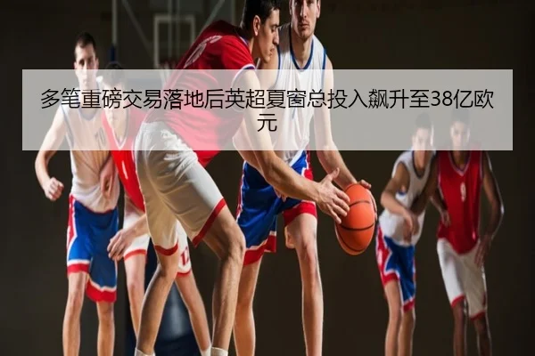 多笔重磅交易落地后英超夏窗总投入飙升至38亿欧元