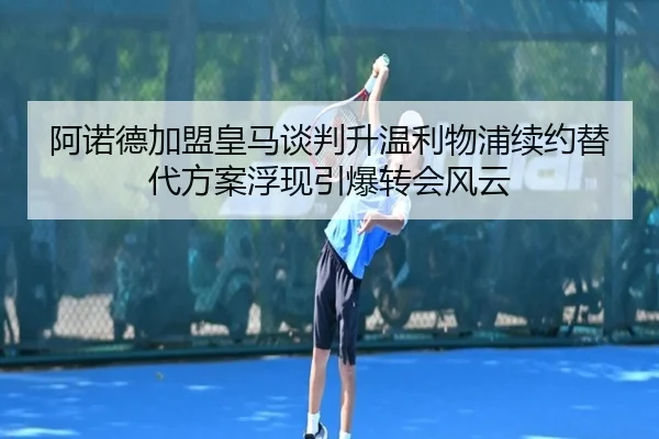 阿诺德加盟皇马谈判升温利物浦续约替代方案浮现引爆转会风云