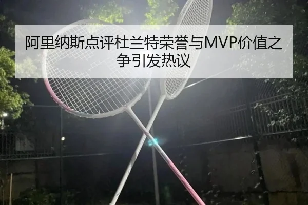 阿里纳斯点评杜兰特荣誉与MVP价值之争引发热议